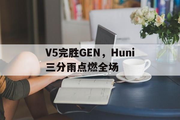 V5完胜GEN，Huni三分雨点燃全场的简单介绍